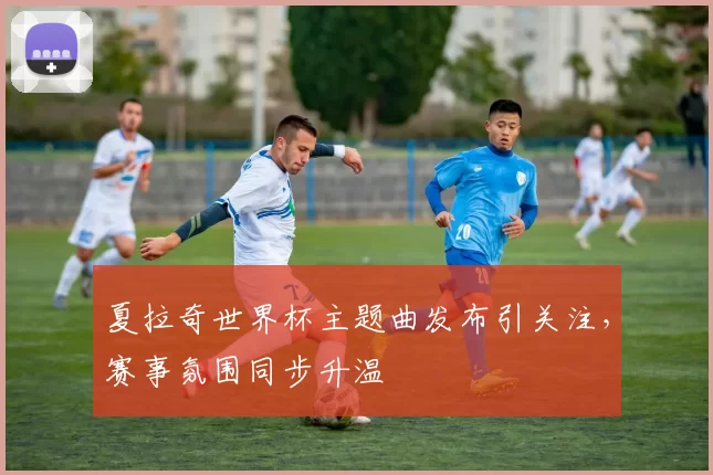 夏拉奇世界杯主题曲发布引关注,赛事氛围同步升温