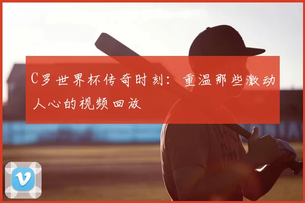C罗世界杯传奇时刻:重温那些激动人心的视频回放