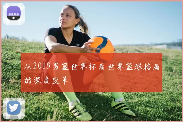 从2019男篮世界杯看世界篮球格局的深度变革