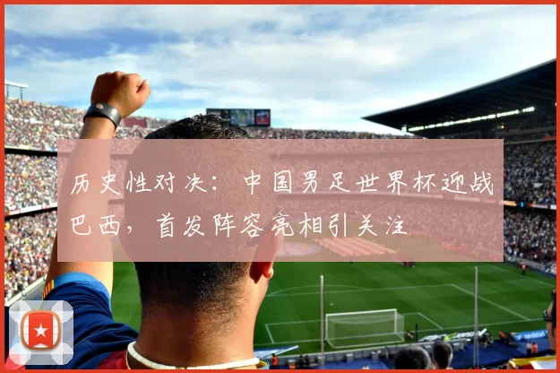 历史性对决：中国男足世界杯迎战巴西，首发阵容亮相引关注