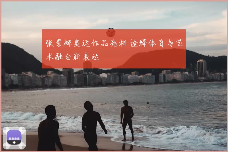 张景辉奥运作品亮相 诠释体育与艺术融合新表达