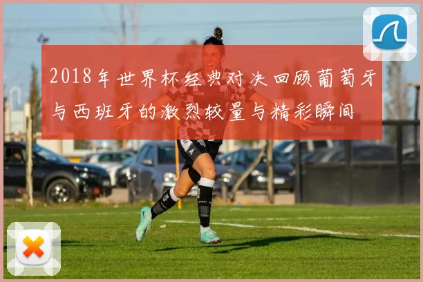 2018年世界杯经典对决回顾葡萄牙与西班牙的激烈较量与精彩瞬间