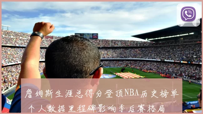 詹姆斯生涯总得分登顶NBA历史榜单 个人数据里程碑影响季后赛格局