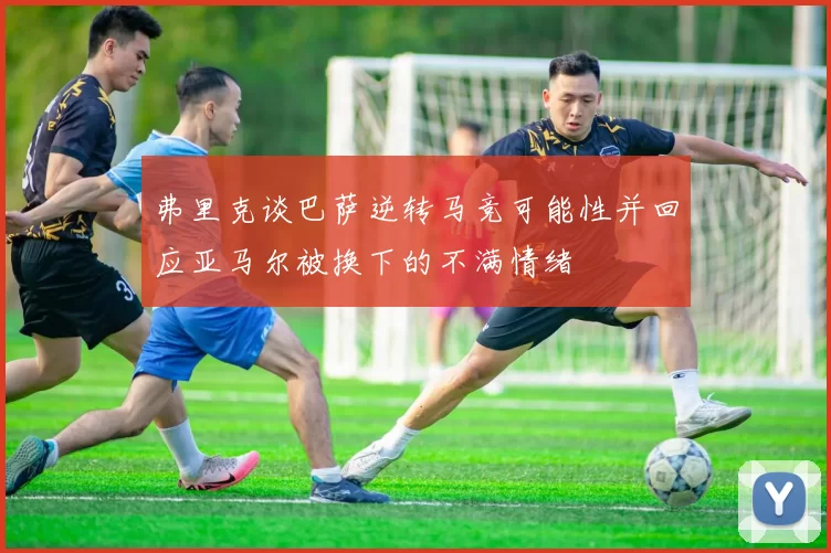 弗里克谈巴萨逆转马竞可能性并回应亚马尔被换下的不满情绪