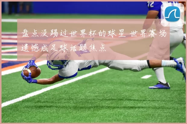 盘点没踢过世界杯的球星 世界赛场遗憾成足球话题焦点
