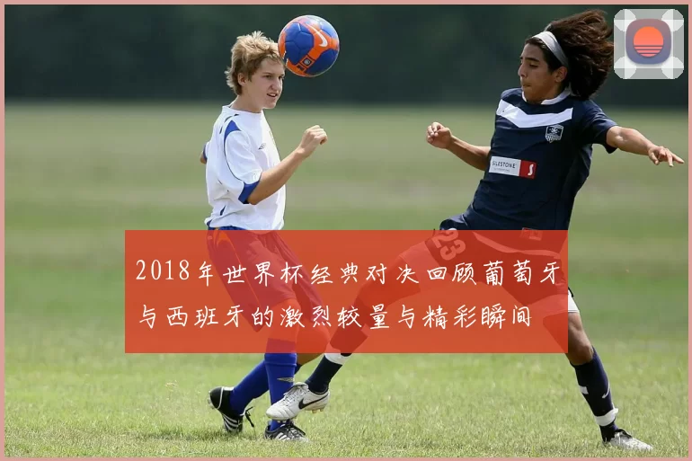 2018年世界杯经典对决回顾葡萄牙与西班牙的激烈较量与精彩瞬间
