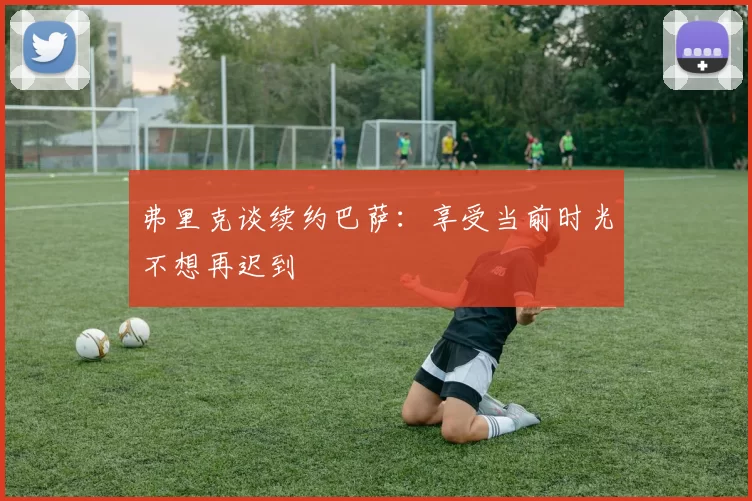 弗里克谈续约巴萨:享受当前时光不想再迟到