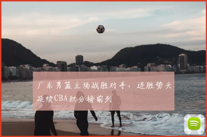 广东男篮主场战胜对手,连胜势头延续CBA积分榜前列