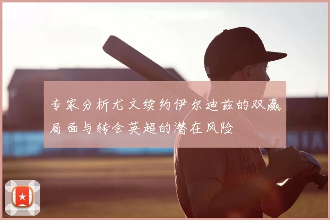 专家分析尤文续约伊尔迪兹的双赢局面与转会英超的潜在风险