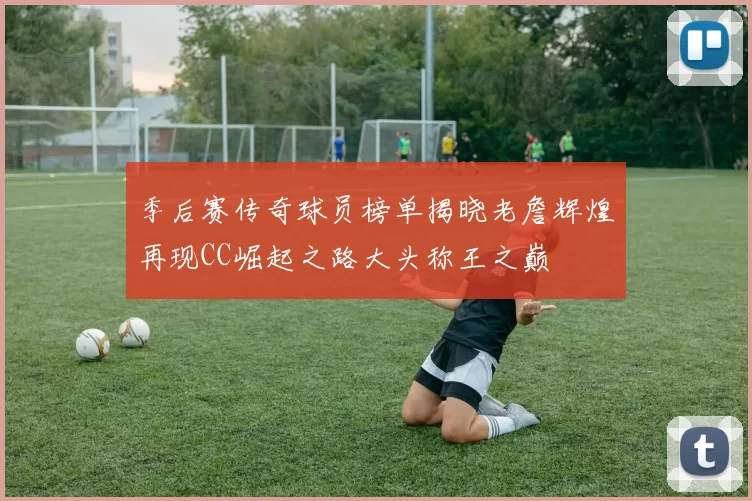 季后赛传奇球员榜单揭晓老詹辉煌再现CC崛起之路大头称王之巅