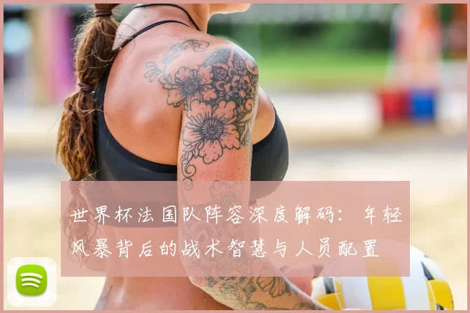 世界杯法国队阵容深度解码:年轻风暴背后的战术智慧与人员配置