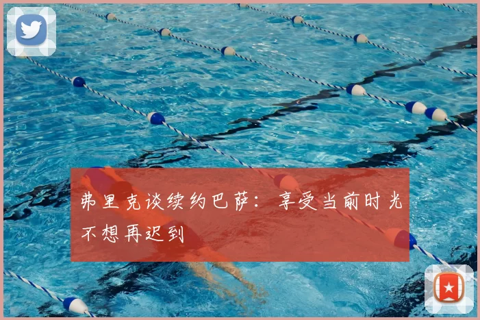 弗里克谈续约巴萨:享受当前时光不想再迟到