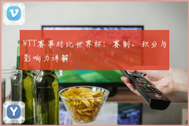 WTT赛事对比世界杯:赛制、积分与影响力详解