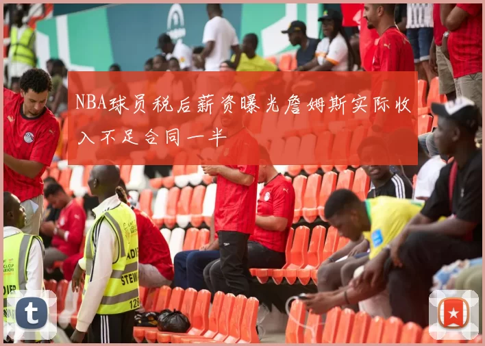NBA球员税后薪资曝光詹姆斯实际收入不足合同一半