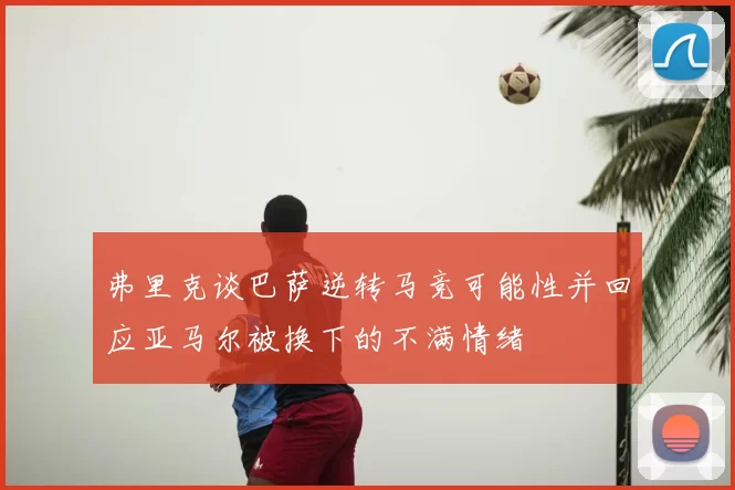 弗里克谈巴萨逆转马竞可能性并回应亚马尔被换下的不满情绪