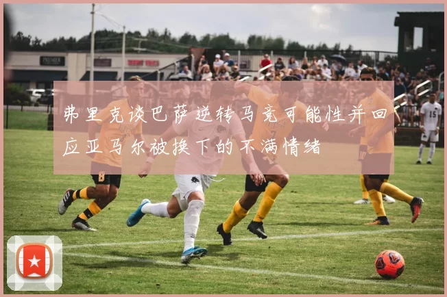 弗里克谈巴萨逆转马竞可能性并回应亚马尔被换下的不满情绪