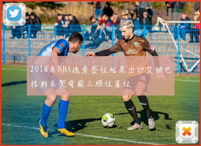 2018年NBA选秀签位结果出炉艾顿巴格利东契奇前三顺位落位
