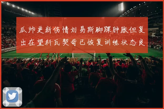 瓜帅更新伤情刘易斯脚踝肿胀但复出在望科瓦契奇已恢复训练状态良好