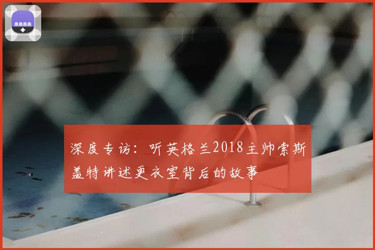 深度专访:听英格兰2018主帅索斯盖特讲述更衣室背后的故事