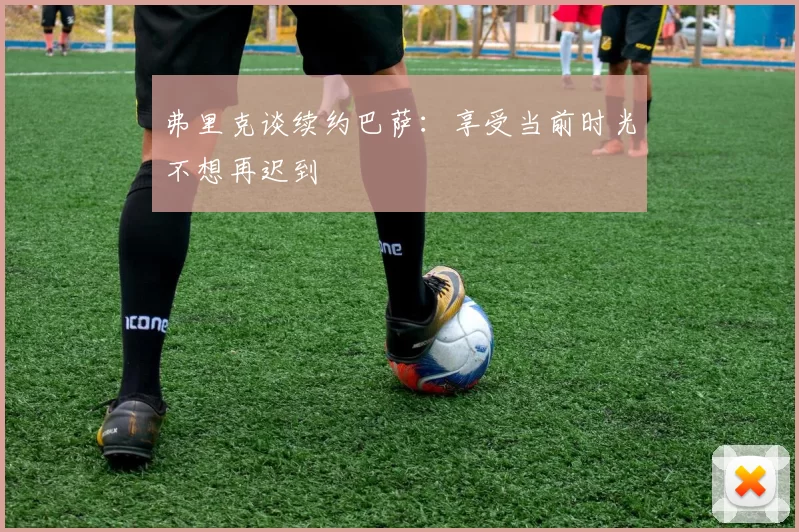 弗里克谈续约巴萨：享受当前时光不想再迟到