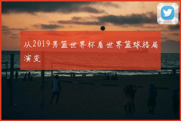 从2019男篮世界杯看世界篮球格局演变