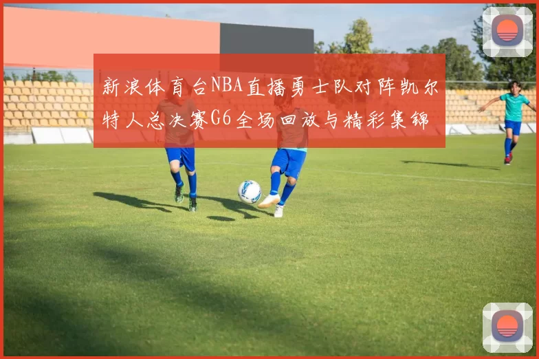 新浪体育台NBA直播勇士队对阵凯尔特人总决赛G6全场回放与精彩集锦