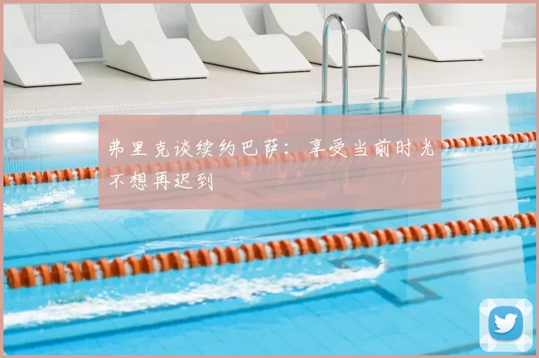 弗里克谈续约巴萨：享受当前时光不想再迟到