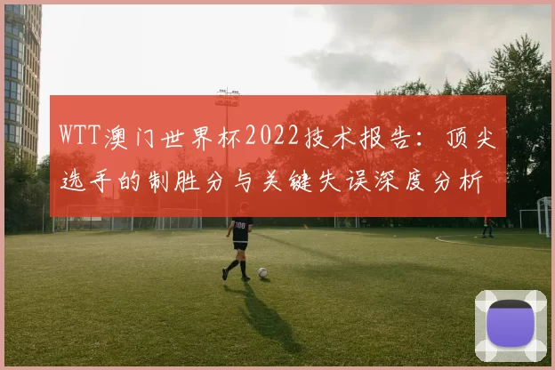 WTT澳门世界杯2022技术报告：顶尖选手的制胜分与关键失误深度分析