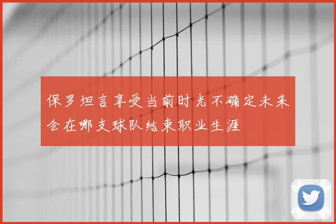 保罗坦言享受当前时光不确定未来会在哪支球队结束职业生涯