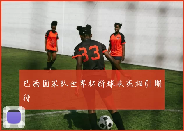 巴西国家队世界杯新球衣亮相引期待