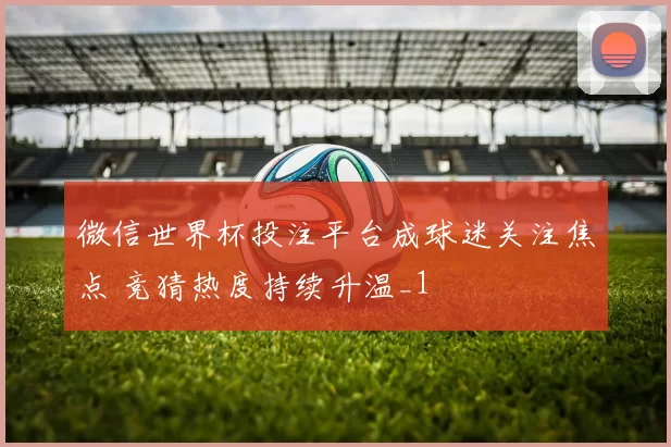 微信世界杯投注平台成球迷关注焦点 竞猜热度持续升温_1