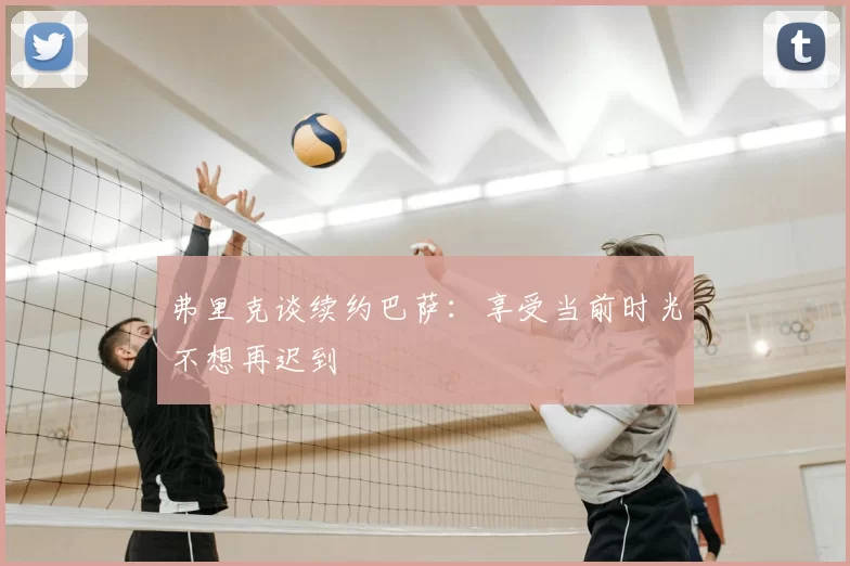 弗里克谈续约巴萨:享受当前时光不想再迟到