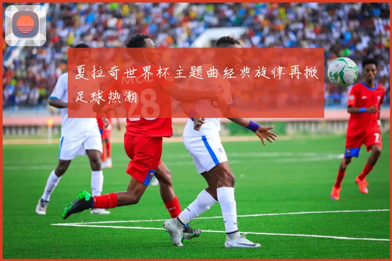 夏拉奇世界杯主题曲经典旋律再掀足球热潮