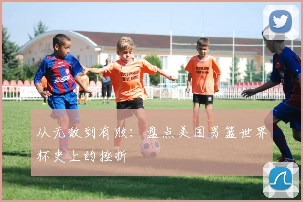 从无敌到有败:盘点美国男篮世界杯史上的挫折