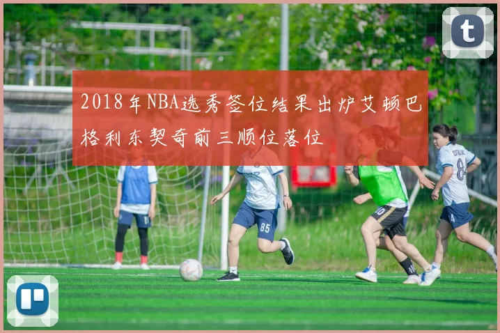 2018年NBA选秀签位结果出炉艾顿巴格利东契奇前三顺位落位