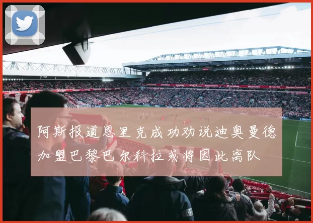 阿斯报道恩里克成功劝说迪奥曼德加盟巴黎巴尔科拉或将因此离队