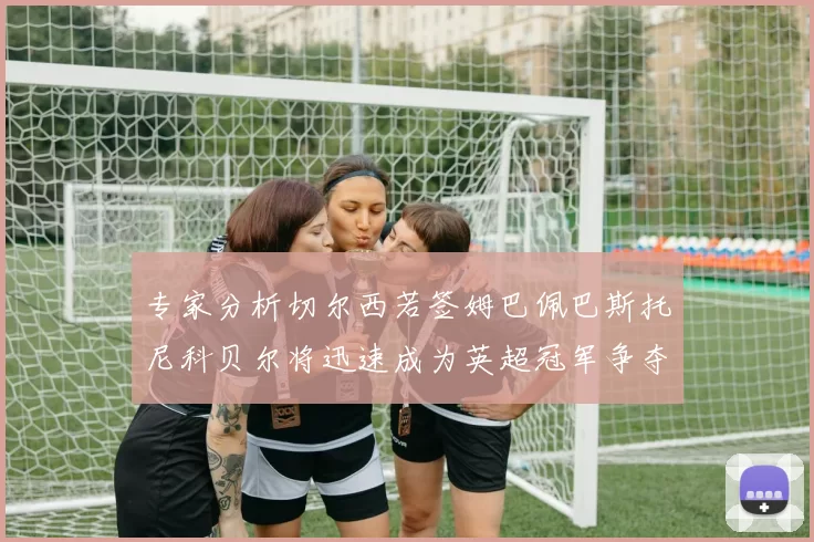 专家分析切尔西若签姆巴佩巴斯托尼科贝尔将迅速成为英超冠军争夺者