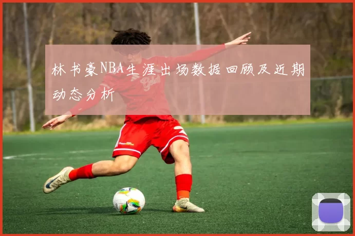 林书豪NBA生涯出场数据回顾及近期动态分析