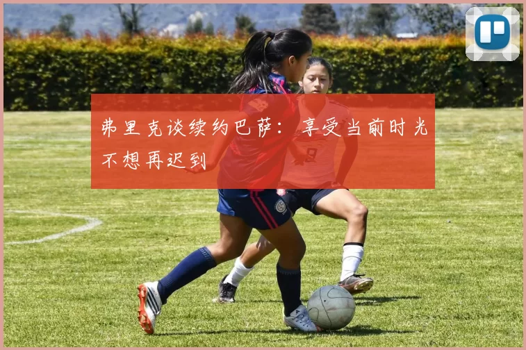 弗里克谈续约巴萨:享受当前时光不想再迟到