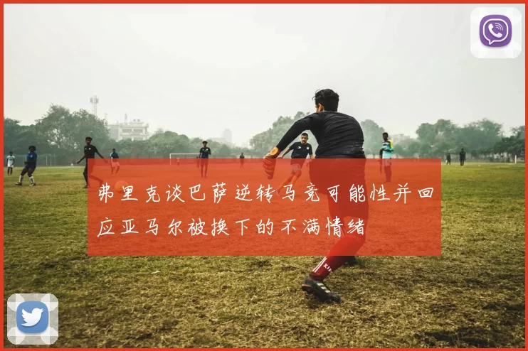 弗里克谈巴萨逆转马竞可能性并回应亚马尔被换下的不满情绪