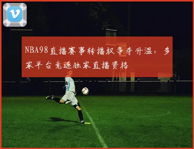NBA98直播赛事转播权争夺升温，多家平台竞逐独家直播资格