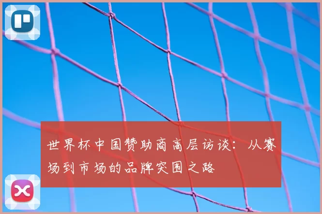 世界杯中国赞助商高层访谈:从赛场到市场的品牌突围之路