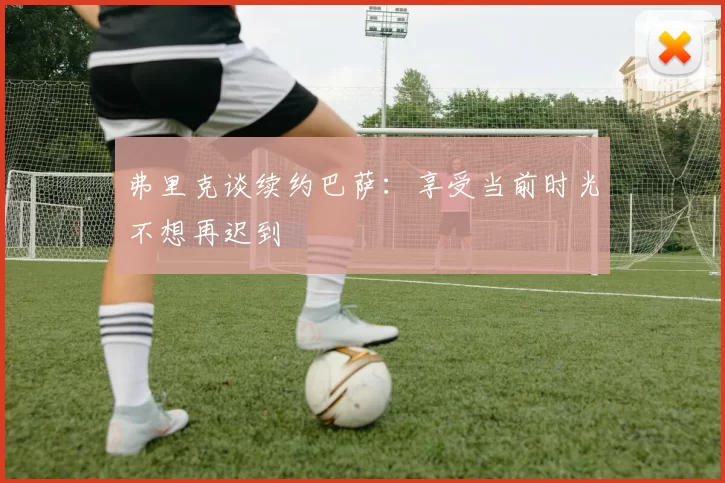 弗里克谈续约巴萨：享受当前时光不想再迟到