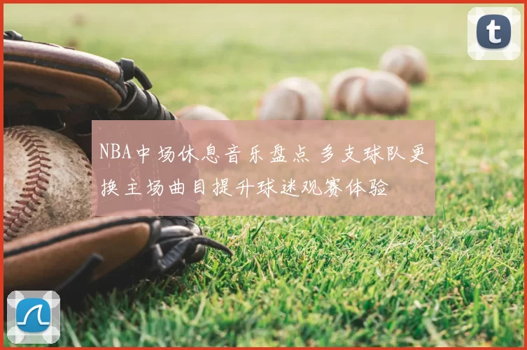 NBA中场休息音乐盘点 多支球队更换主场曲目提升球迷观赛体验