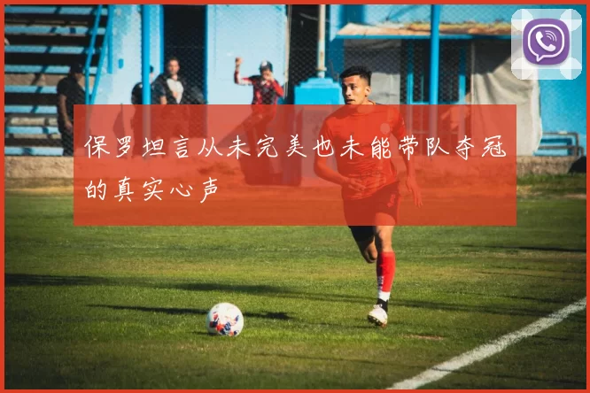 保罗坦言从未完美也未能带队夺冠的真实心声