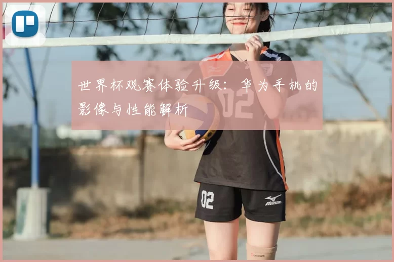 世界杯观赛体验升级：华为手机的影像与性能解析