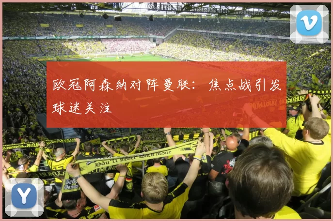 欧冠阿森纳对阵曼联:焦点战引发球迷关注