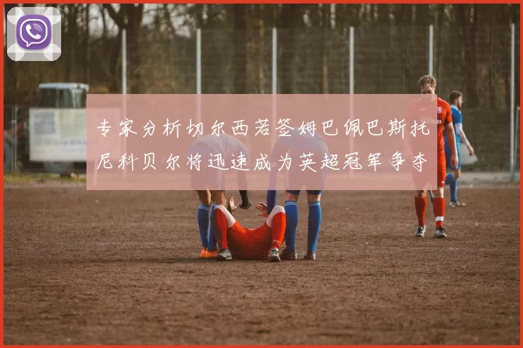 专家分析切尔西若签姆巴佩巴斯托尼科贝尔将迅速成为英超冠军争夺者