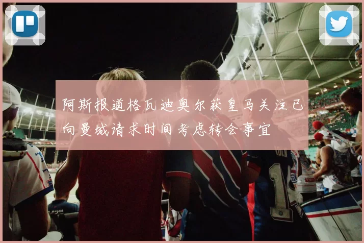 阿斯报道格瓦迪奥尔获皇马关注已向曼城请求时间考虑转会事宜