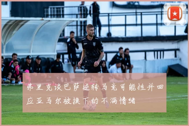 弗里克谈巴萨逆转马竞可能性并回应亚马尔被换下的不满情绪